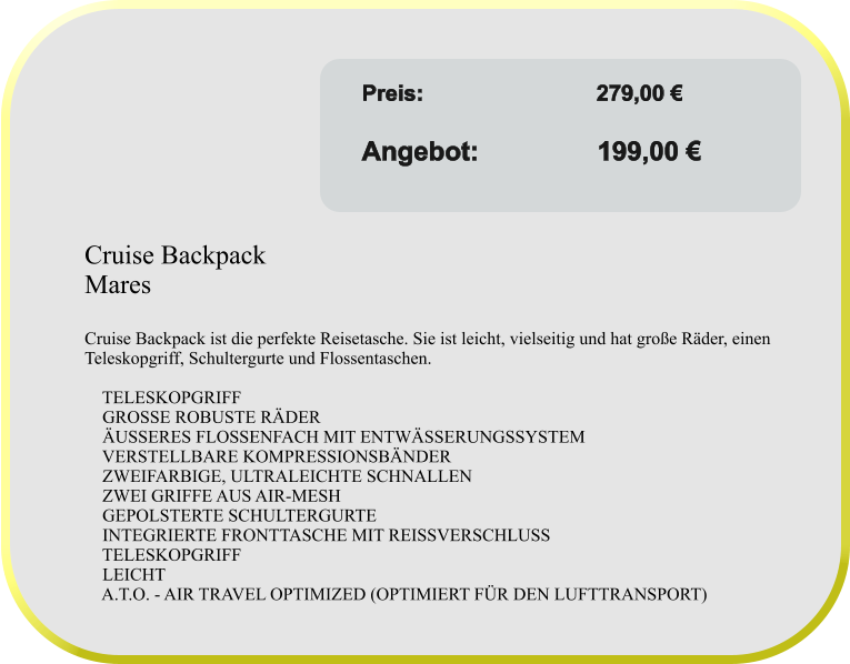 Angebot gültig solange Vorrat reicht! Preis:	               	    279,00 €					 Angebot:                199,00 €  Cruise Backpack  Mares  Cruise Backpack ist die perfekte Reisetasche. Sie ist leicht, vielseitig und hat große Räder, einen Teleskopgriff, Schultergurte und Flossentaschen.      TELESKOPGRIFF     GROSSE ROBUSTE RÄDER     ÄUSSERES FLOSSENFACH MIT ENTWÄSSERUNGSSYSTEM     VERSTELLBARE KOMPRESSIONSBÄNDER     ZWEIFARBIGE, ULTRALEICHTE SCHNALLEN     ZWEI GRIFFE AUS AIR-MESH     GEPOLSTERTE SCHULTERGURTE     INTEGRIERTE FRONTTASCHE MIT REISSVERSCHLUSS     TELESKOPGRIFF     LEICHT     A.T.O. - AIR TRAVEL OPTIMIZED (OPTIMIERT FÜR DEN LUFTTRANSPORT)