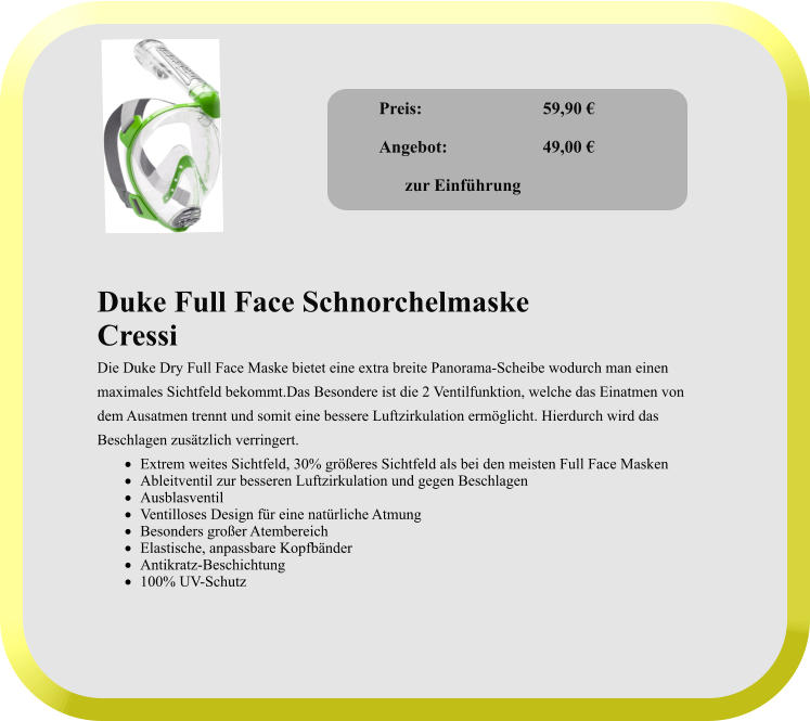 Duke Full Face Schnorchelmaske Cressi Die Duke Dry Full Face Maske bietet eine extra breite Panorama-Scheibe wodurch man einen  maximales Sichtfeld bekommt.Das Besondere ist die 2 Ventilfunktion, welche das Einatmen von  dem Ausatmen trennt und somit eine bessere Luftzirkulation ermöglicht. Hierdurch wird das  Beschlagen zusätzlich verringert. ·	Extrem weites Sichtfeld, 30% größeres Sichtfeld als bei den meisten Full Face Masken ·	Ableitventil zur besseren Luftzirkulation und gegen Beschlagen ·	Ausblasventil ·	Ventilloses Design für eine natürliche Atmung ·	Besonders großer Atembereich ·	Elastische, anpassbare Kopfbänder ·	Antikratz-Beschichtung ·	100% UV-Schutz      Preis:              		59,90 €  Angebot:                      49,00 €        zur Einführung