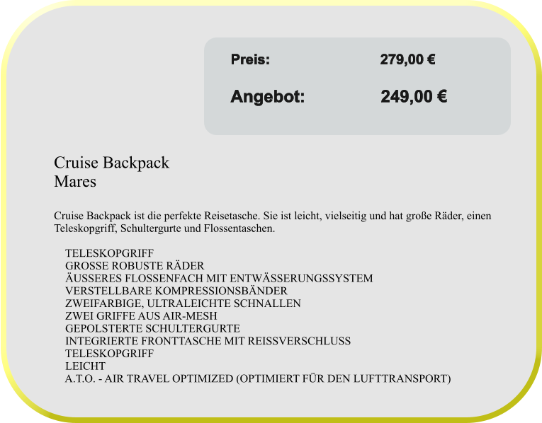 Angebot gültig solange Vorrat reicht! Preis:	               	    279,00 €					 Angebot:                249,00 €  Cruise Backpack  Mares  Cruise Backpack ist die perfekte Reisetasche. Sie ist leicht, vielseitig und hat große Räder, einen Teleskopgriff, Schultergurte und Flossentaschen.      TELESKOPGRIFF     GROSSE ROBUSTE RÄDER     ÄUSSERES FLOSSENFACH MIT ENTWÄSSERUNGSSYSTEM     VERSTELLBARE KOMPRESSIONSBÄNDER     ZWEIFARBIGE, ULTRALEICHTE SCHNALLEN     ZWEI GRIFFE AUS AIR-MESH     GEPOLSTERTE SCHULTERGURTE     INTEGRIERTE FRONTTASCHE MIT REISSVERSCHLUSS     TELESKOPGRIFF     LEICHT     A.T.O. - AIR TRAVEL OPTIMIZED (OPTIMIERT FÜR DEN LUFTTRANSPORT)