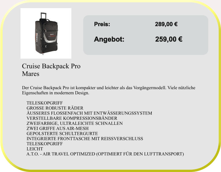 Angebot gültig solange Vorrat reicht! Preis:	               	    289,00 €					 Angebot:                259,00 €  Cruise Backpack Pro Mares  Der Cruise Backpack Pro ist kompakter und leichter als das Vorgängermodell. Viele nützliche Eigenschaften in modernem Design.      TELESKOPGRIFF     GROSSE ROBUSTE RÄDER     ÄUSSERES FLOSSENFACH MIT ENTWÄSSERUNGSSYSTEM     VERSTELLBARE KOMPRESSIONSBÄNDER     ZWEIFARBIGE, ULTRALEICHTE SCHNALLEN     ZWEI GRIFFE AUS AIR-MESH     GEPOLSTERTE SCHULTERGURTE     INTEGRIERTE FRONTTASCHE MIT REISSVERSCHLUSS     TELESKOPGRIFF     LEICHT     A.T.O. - AIR TRAVEL OPTIMIZED (OPTIMIERT FÜR DEN LUFTTRANSPORT)