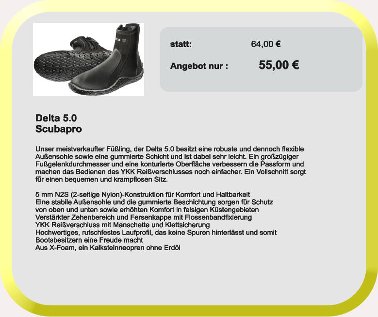 Delta 5.0 Scubapro  Unser meistverkaufter Füßling, der Delta 5.0 besitzt eine robuste und dennoch flexible Außensohle sowie eine gummierte Schicht und ist dabei sehr leicht. Ein großzügiger Fußgelenkdurchmesser und eine konturierte Oberfläche verbessern die Passform und machen das Bedienen des YKK Reißverschlusses noch einfacher. Ein Vollschnitt sorgt für einen bequemen und krampflosen Sitz.  5 mm N2S (2-seitige Nylon)-Konstruktion für Komfort und Haltbarkeit Eine stabile Außensohle und die gummierte Beschichtung sorgen für Schutz von oben und unten sowie erhöhten Komfort in felsigen Küstengebieten Verstärkter Zehenbereich und Fersenkappe mit Flossenbandfixierung YKK Reißverschluss mit Manschette und Klettsicherung Hochwertiges, rutschfestes Laufprofil, das keine Spuren hinterlässt und somit Bootsbesitzern eine Freude macht Aus X-Foam, ein Kalksteinneopren ohne Erdöl  statt:	                  64,00 €  Angebot nur	:            55,00 €