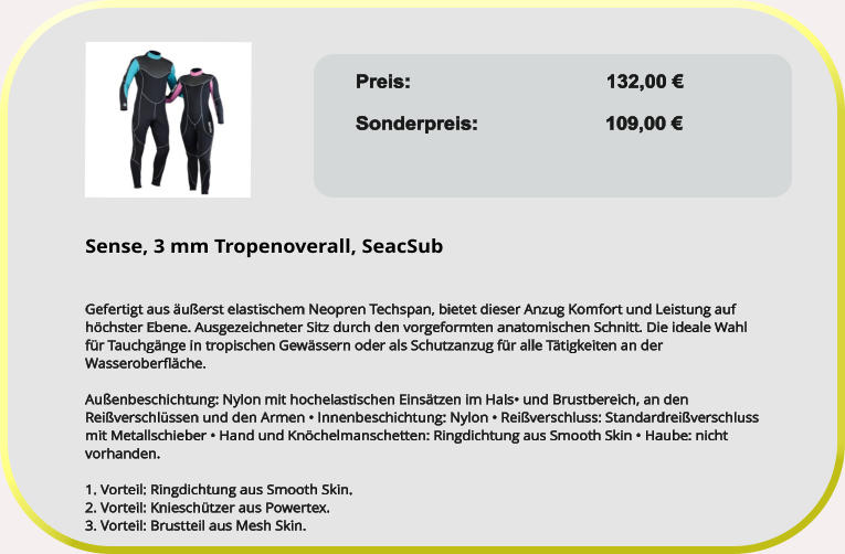 Preis: 					132,00 €  Sonderpreis:                       109,00 €  Sense, 3 mm Tropenoverall, SeacSub   Gefertigt aus äußerst elastischem Neopren Techspan, bietet dieser Anzug Komfort und Leistung auf höchster Ebene. Ausgezeichneter Sitz durch den vorgeformten anatomischen Schnitt. Die ideale Wahl für Tauchgänge in tropischen Gewässern oder als Schutzanzug für alle Tätigkeiten an der Wasseroberfläche.  Außenbeschichtung: Nylon mit hochelastischen Einsätzen im Hals• und Brustbereich, an den Reißverschlüssen und den Armen • Innenbeschichtung: Nylon • Reißverschluss: Standardreißverschluss mit Metallschieber • Hand und Knöchelmanschetten: Ringdichtung aus Smooth Skin • Haube: nicht vorhanden. 1. Vorteil: Ringdichtung aus Smooth Skin. 2. Vorteil: Knieschützer aus Powertex. 3. Vorteil: Brustteil aus Mesh Skin.