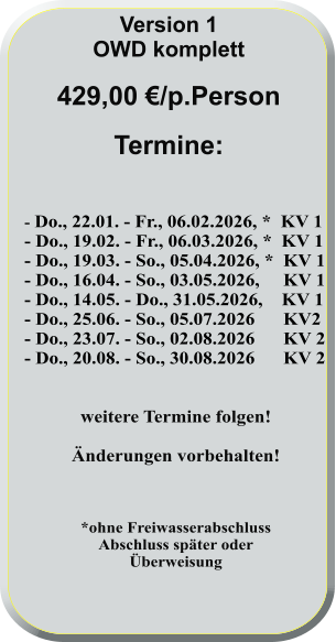 - Do., 22.01. - Fr., 06.02.2026, *  KV 1 - Do., 19.02. - Fr., 06.03.2026, *  KV 1 - Do., 19.03. - So., 05.04.2026, *  KV 1 - Do., 16.04. - So., 03.05.2026,     KV 1 - Do., 14.05. - Do., 31.05.2026,    KV 1 - Do., 25.06. - So., 05.07.2026      KV2 - Do., 23.07. - So., 02.08.2026      KV 2 - Do., 20.08. - So., 30.08.2026      KV 2   weitere Termine folgen!  Änderungen vorbehalten!    *ohne FreiwasserabschlussAbschluss später oderÜberweisung      Version 1 OWD komplett  429,00 €/p.Person  Termine: