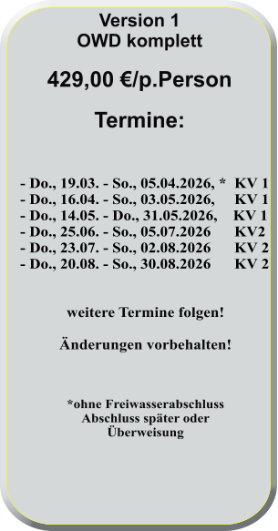 - Do., 19.03. - So., 05.04.2026, *  KV 1 - Do., 16.04. - So., 03.05.2026,     KV 1 - Do., 14.05. - Do., 31.05.2026,    KV 1 - Do., 25.06. - So., 05.07.2026      KV2 - Do., 23.07. - So., 02.08.2026      KV 2 - Do., 20.08. - So., 30.08.2026      KV 2   weitere Termine folgen!  Änderungen vorbehalten!    *ohne FreiwasserabschlussAbschluss später oderÜberweisung      Version 1 OWD komplett  429,00 €/p.Person  Termine: