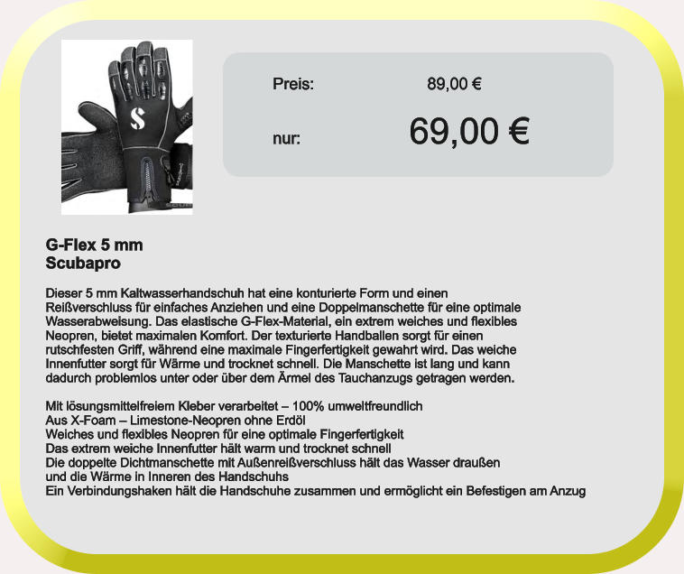 Preis:			    89,00 €nur:				69,00 € G-Flex 5 mm Scubapro  Dieser 5 mm Kaltwasserhandschuh hat eine konturierte Form und einen Reißverschluss für einfaches Anziehen und eine Doppelmanschette für eine optimale Wasserabweisung. Das elastische G-Flex-Material, ein extrem weiches und flexibles Neopren, bietet maximalen Komfort. Der texturierte Handballen sorgt für einen rutschfesten Griff, während eine maximale Fingerfertigkeit gewahrt wird. Das weiche Innenfutter sorgt für Wärme und trocknet schnell. Die Manschette ist lang und kann dadurch problemlos unter oder über dem Ärmel des Tauchanzugs getragen werden.  Mit lösungsmittelfreiem Kleber verarbeitet – 100% umweltfreundlich Aus X-Foam – Limestone-Neopren ohne Erdöl Weiches und flexibles Neopren für eine optimale Fingerfertigkeit Das extrem weiche Innenfutter hält warm und trocknet schnell Die doppelte Dichtmanschette mit Außenreißverschluss hält das Wasser draußen und die Wärme in Inneren des Handschuhs Ein Verbindungshaken hält die Handschuhe zusammen und ermöglicht ein Befestigen am Anzug