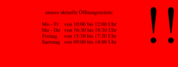 !!  unsere aktuelle Öffnungszeiten:  Mo - Fr    von 10:00 bis 12:00 Uhr Mo - Do   von 16:30 bis 18:30 Uhr  Freitag     von 15:30 bis 17:30 Uhr Samstag   von 09:00 bis 14:00 Uhr